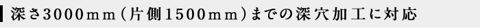 深さ3000mm（片側1500mm）までの深穴加工に対応